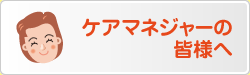 ケアマネジャーの 皆様へ