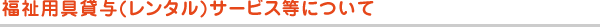福祉用具貸与(レンタル)サービス等について