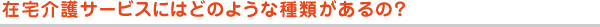 在宅介護サービスにはどのような種類があるの？