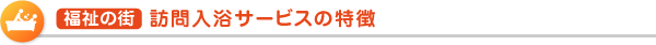 福祉の街  訪問入浴サービスの特徴