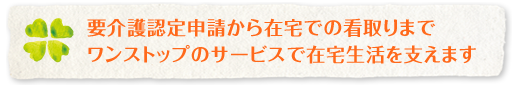 要介護認定申請から在宅での看取りまで ワンストップのサービスで在宅生活を支えます
