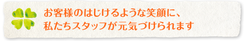 お客様のはじけるような笑顔に、 私たちスタッフが元気づけられます